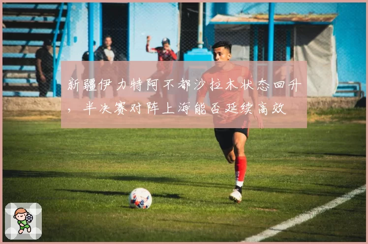 新疆伊力特阿不都沙拉木状态回升，半决赛对阵上海能否延续高效