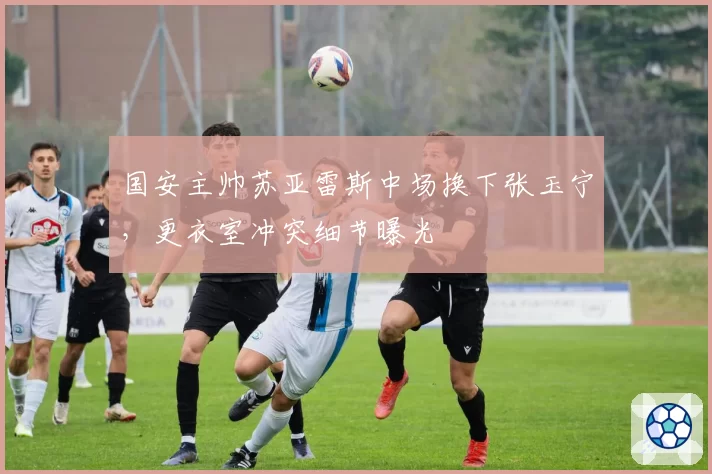 国安主帅苏亚雷斯中场换下张玉宁,更衣室冲突细节曝光