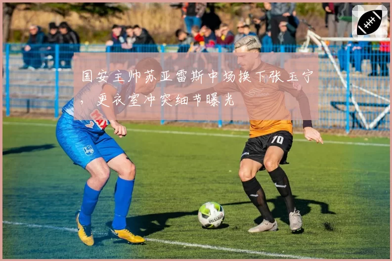 国安主帅苏亚雷斯中场换下张玉宁,更衣室冲突细节曝光