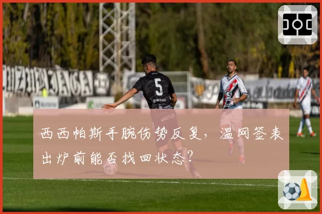 西西帕斯手腕伤势反复,温网签表出炉前能否找回状态?