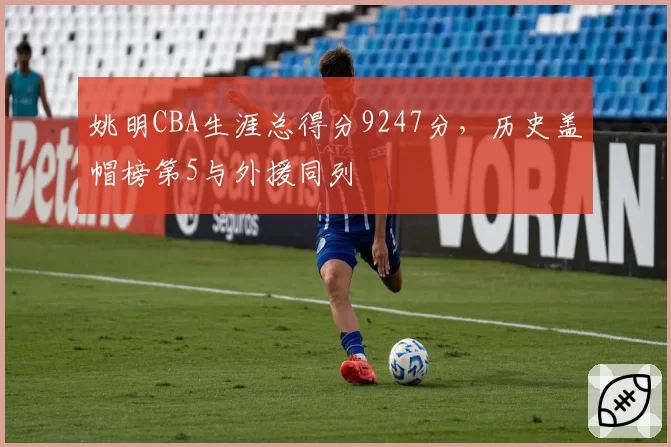 姚明CBA生涯总得分9247分,历史盖帽榜第5与外援同列