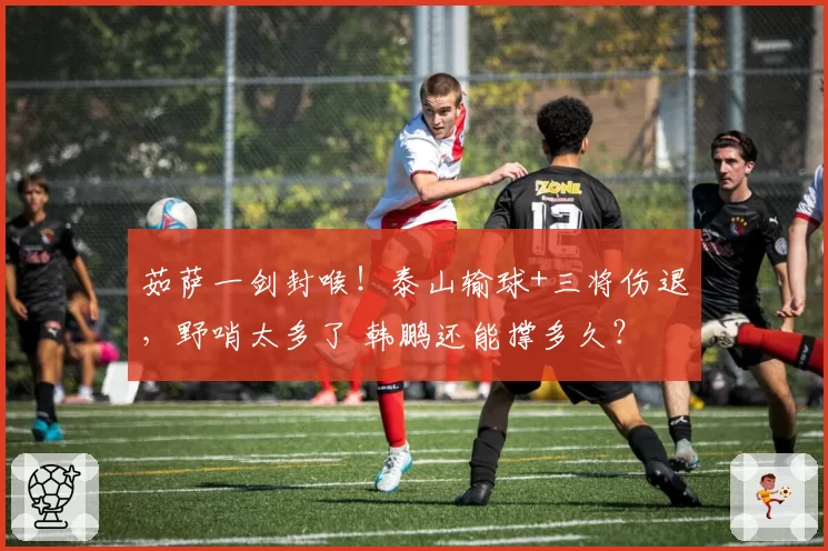 茹萨一剑封喉!泰山输球+三将伤退,野哨太多了 韩鹏还能撑多久?