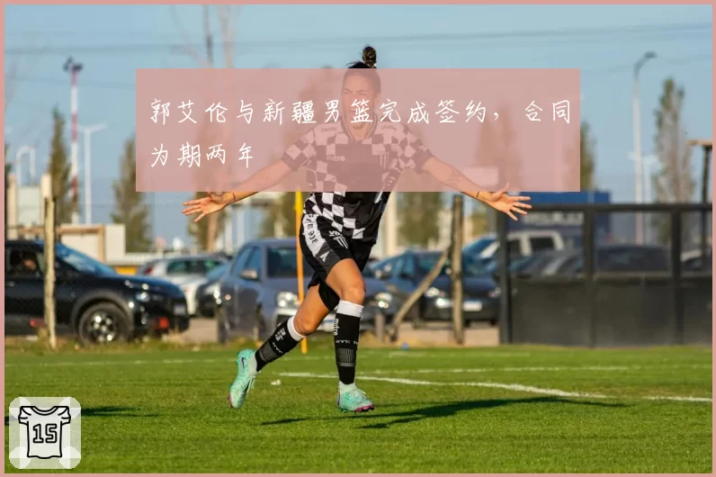 郭艾伦与新疆男篮完成签约,合同为期两年