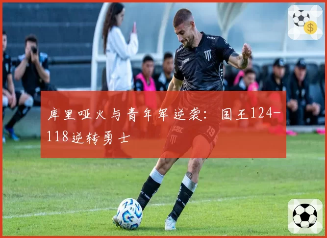 库里哑火与青年军逆袭：国王124-118逆转勇士