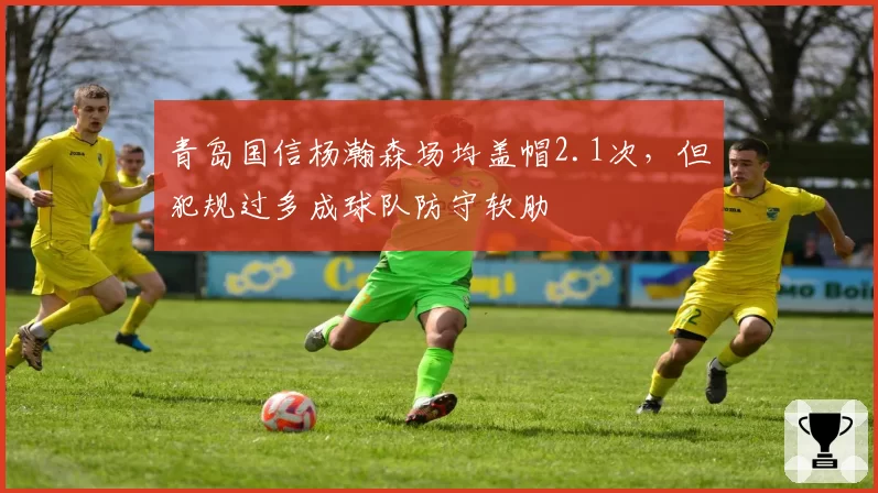 青岛国信杨瀚森场均盖帽2.1次,但犯规过多成球队防守软肋