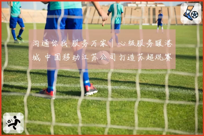 沟通你我 服务万家丨心级服务暖港城 中国移动江苏公司打造苏超观赛新场景
