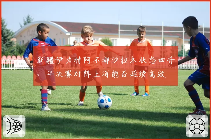 新疆伊力特阿不都沙拉木状态回升，半决赛对阵上海能否延续高效