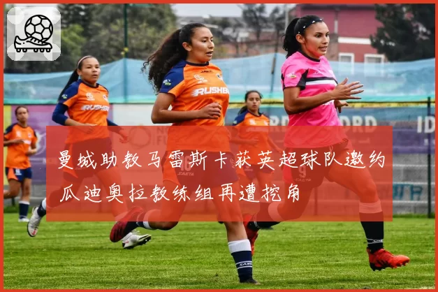 曼城助教马雷斯卡获英超球队邀约 瓜迪奥拉教练组再遭挖角