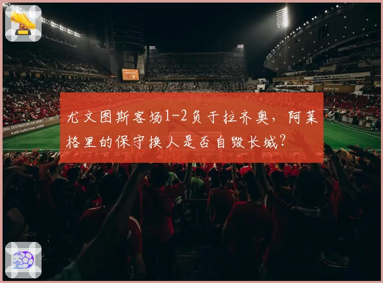 尤文图斯客场1-2负于拉齐奥，阿莱格里的保守换人是否自毁长城？