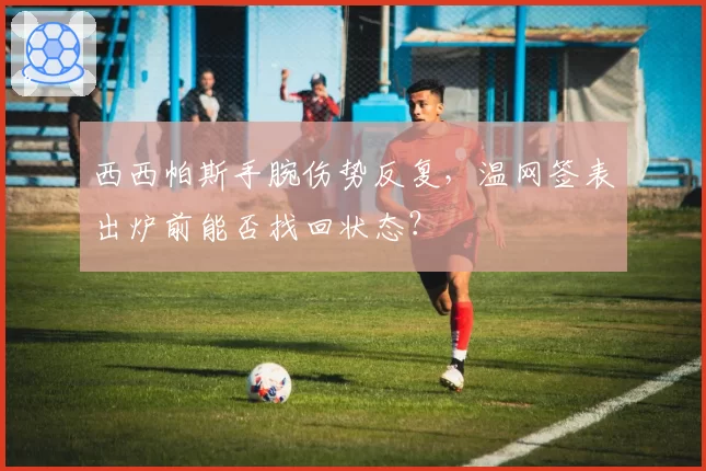 西西帕斯手腕伤势反复,温网签表出炉前能否找回状态?