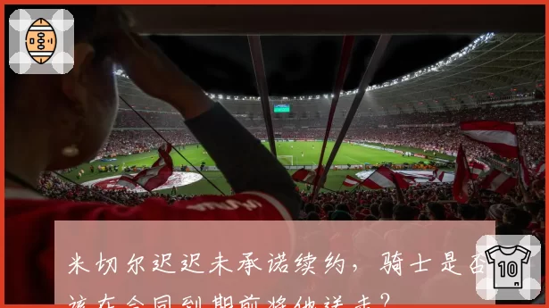 米切尔迟迟未承诺续约，骑士是否该在合同到期前将他送走？