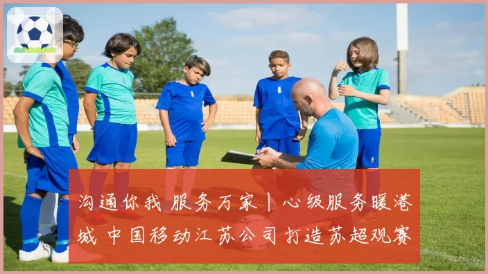 沟通你我 服务万家丨心级服务暖港城 中国移动江苏公司打造苏超观赛新场景