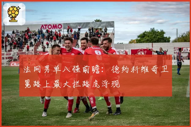 法网男单八强前瞻:德约科维奇卫冕路上最大拦路虎浮现