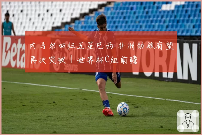 内马尔回归五星巴西 非洲劲旅有望再次突破|世界杯C组前瞻