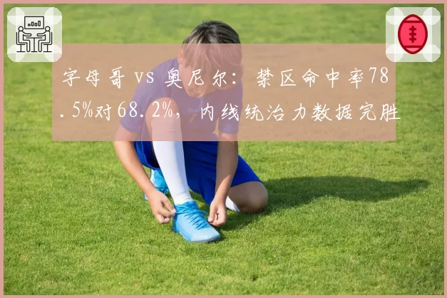 字母哥 vs 奥尼尔：禁区命中率78.5%对68.2%，内线统治力数据完胜传奇