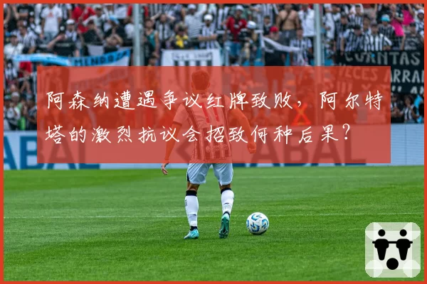 阿森纳遭遇争议红牌致败，阿尔特塔的激烈抗议会招致何种后果？