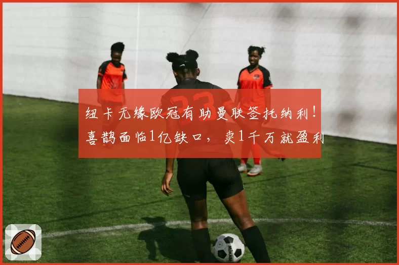 纽卡无缘欧冠有助曼联签托纳利！喜鹊面临1亿缺口，卖1千万就盈利