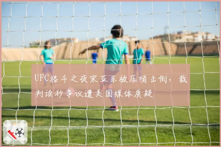 UFC格斗之夜宋亚东被压哨击倒,裁判读秒争议遭美国媒体质疑