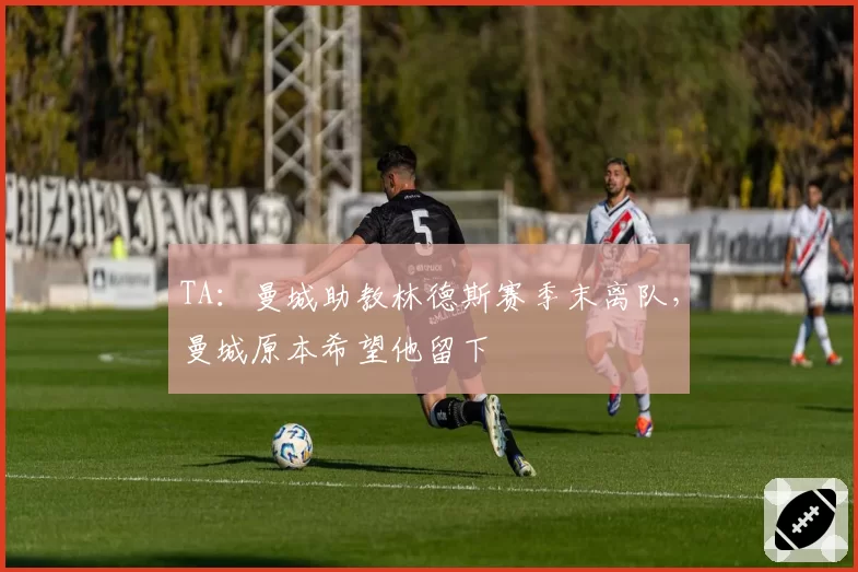 TA:曼城助教林德斯赛季末离队,曼城原本希望他留下