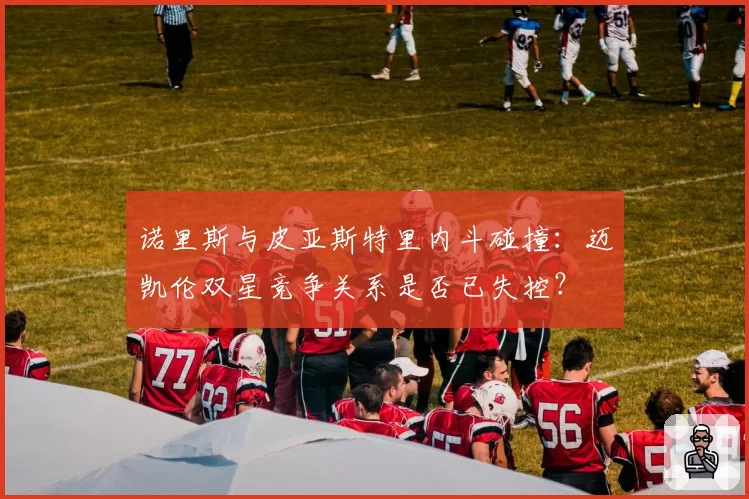 诺里斯与皮亚斯特里内斗碰撞：迈凯伦双星竞争关系是否已失控？
