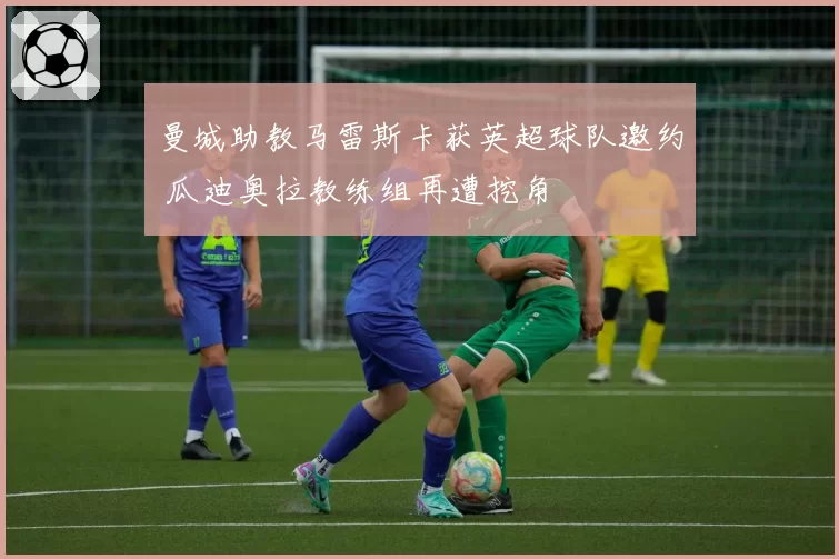 曼城助教马雷斯卡获英超球队邀约 瓜迪奥拉教练组再遭挖角
