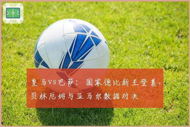 皇马vs巴萨：国家德比新王登基，贝林厄姆与亚马尔数据对决