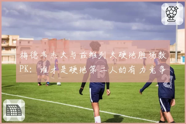 梅德韦杰夫与兹维列夫硬地胜场数PK：谁才是硬地第二人的有力竞争者？