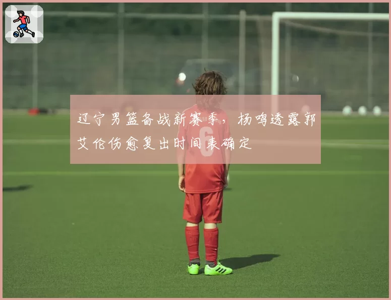 辽宁男篮备战新赛季，杨鸣透露郭艾伦伤愈复出时间表确定