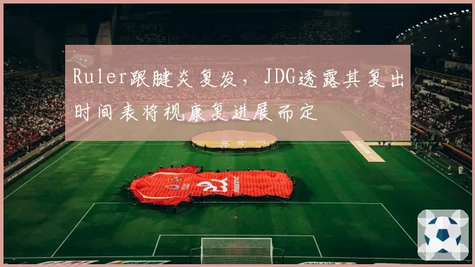 Ruler跟腱炎复发，JDG透露其复出时间表将视康复进展而定