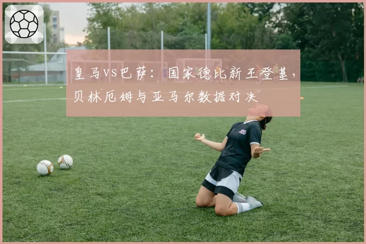 皇马vs巴萨：国家德比新王登基，贝林厄姆与亚马尔数据对决