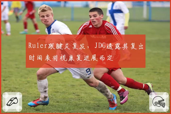 Ruler跟腱炎复发，JDG透露其复出时间表将视康复进展而定