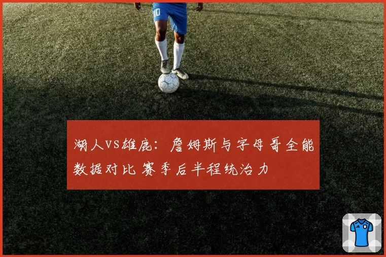 湖人vs雄鹿：詹姆斯与字母哥全能数据对比 赛季后半程统治力