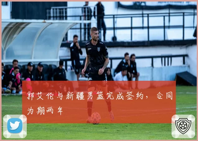 郭艾伦与新疆男篮完成签约,合同为期两年