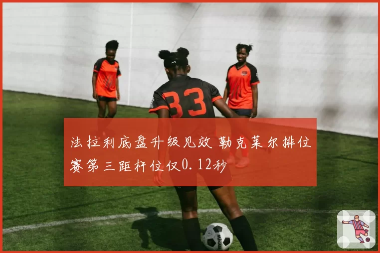 法拉利底盘升级见效 勒克莱尔排位赛第三距杆位仅0.12秒