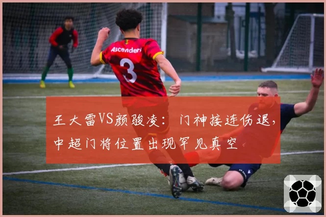 王大雷VS颜骏凌:门神接连伤退,中超门将位置出现罕见真空