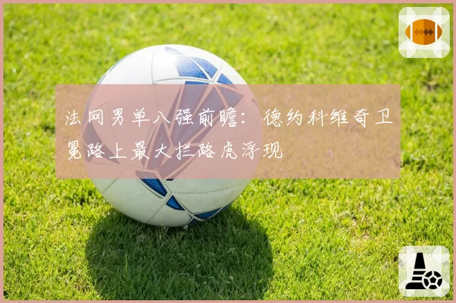法网男单八强前瞻:德约科维奇卫冕路上最大拦路虎浮现