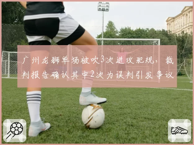 广州龙狮单场被吹3次进攻犯规，裁判报告确认其中2次为误判引发争议