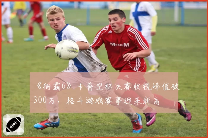 《街霸6》卡普空杯决赛收视峰值破300万，格斗游戏赛事迎来新高