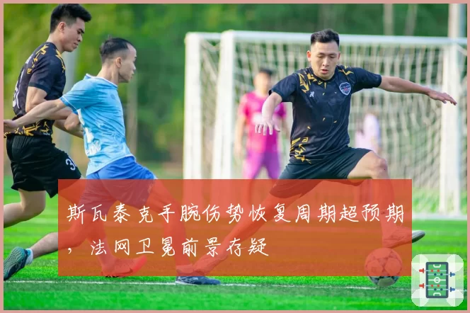 斯瓦泰克手腕伤势恢复周期超预期,法网卫冕前景存疑