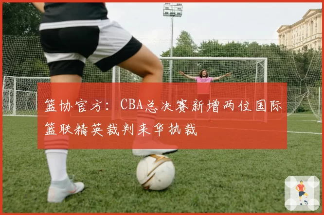 篮协官方:CBA总决赛新增两位国际篮联精英裁判来华执裁