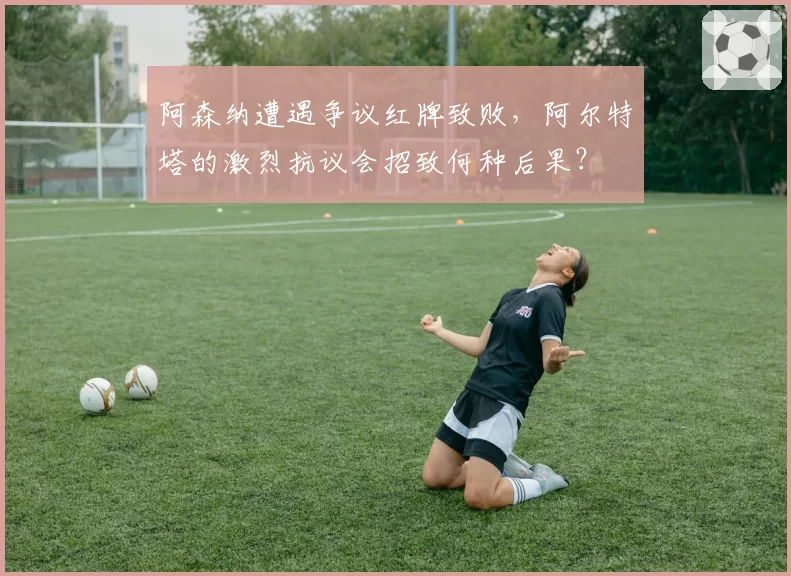 阿森纳遭遇争议红牌致败，阿尔特塔的激烈抗议会招致何种后果？