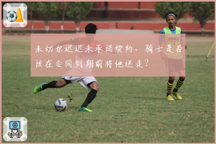 米切尔迟迟未承诺续约，骑士是否该在合同到期前将他送走？