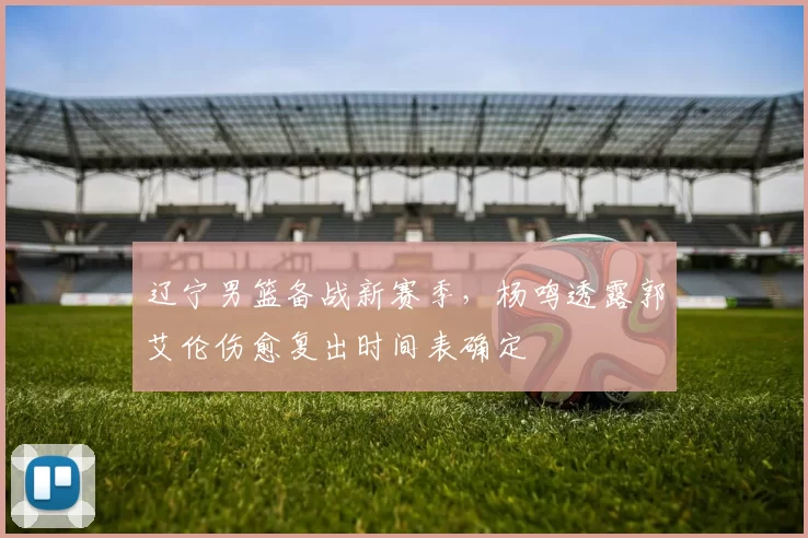 辽宁男篮备战新赛季，杨鸣透露郭艾伦伤愈复出时间表确定