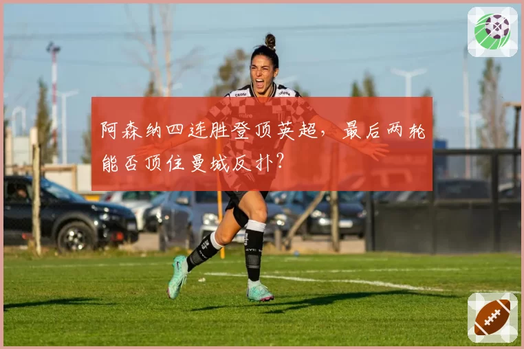阿森纳四连胜登顶英超，最后两轮能否顶住曼城反扑？