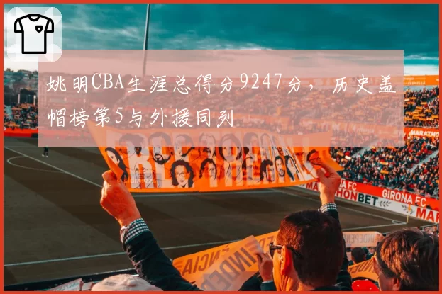 姚明CBA生涯总得分9247分,历史盖帽榜第5与外援同列