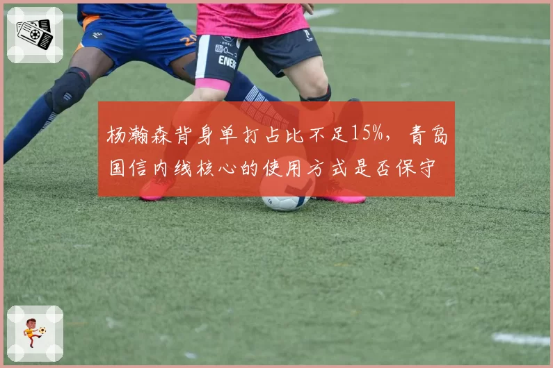杨瀚森背身单打占比不足15%，青岛国信内线核心的使用方式是否保守？