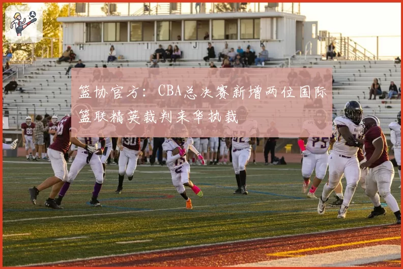 篮协官方:CBA总决赛新增两位国际篮联精英裁判来华执裁