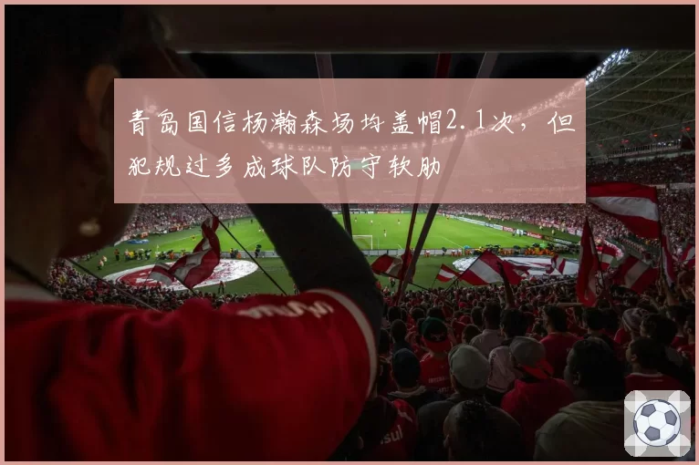 青岛国信杨瀚森场均盖帽2.1次,但犯规过多成球队防守软肋